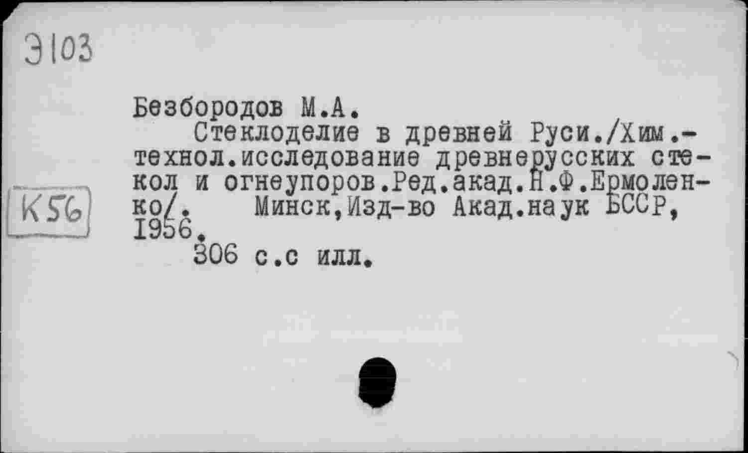 ﻿3103
Безбородов М.А.
Стеклоделие в древней Руси./Хим технол.исследование древнерусских стекол и огнеупоров.Ред.акад.Н.Ф.Ермоленко/. Минск,Изд-во Акад.наук БССр, 19Ь 6.
306 с.с илл.